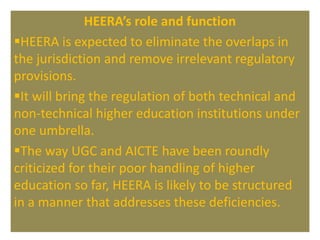 HEERA’s role and function
HEERA is expected to eliminate the overlaps in
the jurisdiction and remove irrelevant regulatory
provisions.
It will bring the regulation of both technical and
non-technical higher education institutions under
one umbrella.
The way UGC and AICTE have been roundly
criticized for their poor handling of higher
education so far, HEERA is likely to be structured
in a manner that addresses these deficiencies.
 