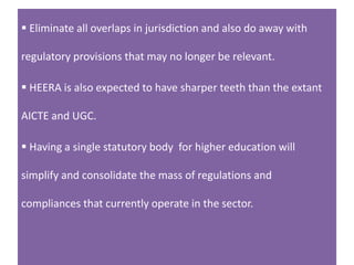  Eliminate all overlaps in jurisdiction and also do away with
regulatory provisions that may no longer be relevant.
 HEERA is also expected to have sharper teeth than the extant
AICTE and UGC.
 Having a single statutory body for higher education will
simplify and consolidate the mass of regulations and
compliances that currently operate in the sector.
 