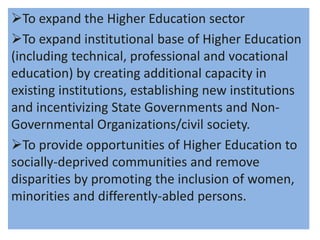 To expand the Higher Education sector
To expand institutional base of Higher Education
(including technical, professional and vocational
education) by creating additional capacity in
existing institutions, establishing new institutions
and incentivizing State Governments and Non-
Governmental Organizations/civil society.
To provide opportunities of Higher Education to
socially-deprived communities and remove
disparities by promoting the inclusion of women,
minorities and differently-abled persons.
 