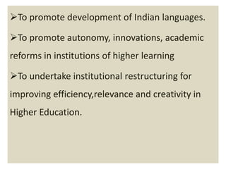 To promote development of Indian languages.
To promote autonomy, innovations, academic
reforms in institutions of higher learning
To undertake institutional restructuring for
improving efficiency,relevance and creativity in
Higher Education.
 