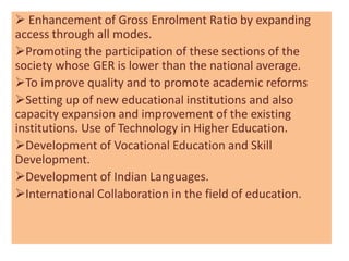  Enhancement of Gross Enrolment Ratio by expanding
access through all modes.
Promoting the participation of these sections of the
society whose GER is lower than the national average.
To improve quality and to promote academic reforms
Setting up of new educational institutions and also
capacity expansion and improvement of the existing
institutions. Use of Technology in Higher Education.
Development of Vocational Education and Skill
Development.
Development of Indian Languages.
International Collaboration in the field of education.
 