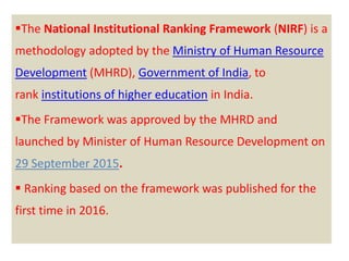 The National Institutional Ranking Framework (NIRF) is a
methodology adopted by the Ministry of Human Resource
Development (MHRD), Government of India, to
rank institutions of higher education in India.
The Framework was approved by the MHRD and
launched by Minister of Human Resource Development on
29 September 2015.
 Ranking based on the framework was published for the
first time in 2016.
 