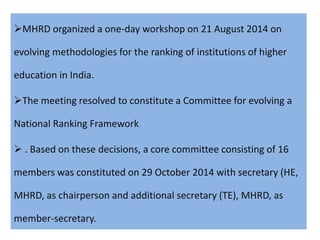MHRD organized a one-day workshop on 21 August 2014 on
evolving methodologies for the ranking of institutions of higher
education in India.
The meeting resolved to constitute a Committee for evolving a
National Ranking Framework.
 . Based on these decisions, a core committee consisting of 16
members was constituted on 29 October 2014 with secretary (HE,
MHRD, as chairperson and additional secretary (TE), MHRD, as
member-secretary.
 