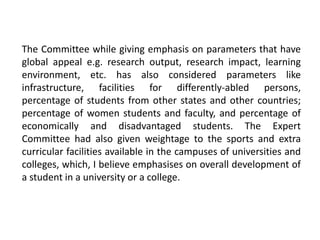 The Committee while giving emphasis on parameters that have
global appeal e.g. research output, research impact, learning
environment, etc. has also considered parameters like
infrastructure, facilities for differently-abled persons,
percentage of students from other states and other countries;
percentage of women students and faculty, and percentage of
economically and disadvantaged students. The Expert
Committee had also given weightage to the sports and extra
curricular facilities available in the campuses of universities and
colleges, which, I believe emphasises on overall development of
a student in a university or a college.
 