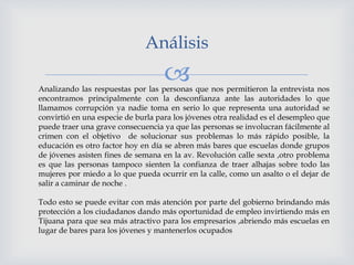 
Análisis
Analizando las respuestas por las personas que nos permitieron la entrevista nos
encontramos principalmente con la desconfianza ante las autoridades lo que
llamamos corrupción ya nadie toma en serio lo que representa una autoridad se
convirtió en una especie de burla para los jóvenes otra realidad es el desempleo que
puede traer una grave consecuencia ya que las personas se involucran fácilmente al
crimen con el objetivo de solucionar sus problemas lo más rápido posible, la
educación es otro factor hoy en día se abren más bares que escuelas donde grupos
de jóvenes asisten fines de semana en la av. Revolución calle sexta ,otro problema
es que las personas tampoco sienten la confianza de traer alhajas sobre todo las
mujeres por miedo a lo que pueda ocurrir en la calle, como un asalto o el dejar de
salir a caminar de noche .
Todo esto se puede evitar con más atención por parte del gobierno brindando más
protección a los ciudadanos dando más oportunidad de empleo invirtiendo más en
Tijuana para que sea más atractivo para los empresarios ,abriendo más escuelas en
lugar de bares para los jóvenes y mantenerlos ocupados
 
