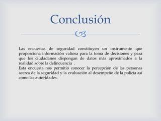 
Conclusión
Las encuestas de seguridad constituyen un instrumento que
proporciona información valiosa para la toma de decisiones y para
que los ciudadanos dispongan de datos más aproximados a la
realidad sobre la delincuencia .
Esta encuesta nos permitió conocer la percepción de las personas
acerca de la seguridad y la evaluación al desempeño de la policía así
como las autoridades.
 