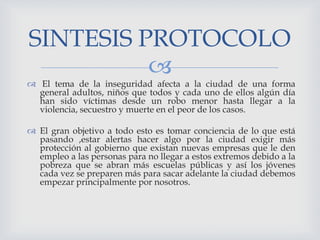 
 El tema de la inseguridad afecta a la ciudad de una forma
general adultos, niños que todos y cada uno de ellos algún día
han sido víctimas desde un robo menor hasta llegar a la
violencia, secuestro y muerte en el peor de los casos.
 El gran objetivo a todo esto es tomar conciencia de lo que está
pasando ,estar alertas hacer algo por la ciudad exigir más
protección al gobierno que existan nuevas empresas que le den
empleo a las personas para no llegar a estos extremos debido a la
pobreza que se abran más escuelas públicas y así los jóvenes
cada vez se preparen más para sacar adelante la ciudad debemos
empezar principalmente por nosotros.
SINTESIS PROTOCOLO
 