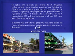Se aplico una encuesta que consto de 10 preguntas
exclusivamente para aquellas personas que habitan en
Tijuana en la calle sexta y revolución con el objetivo de
conocer la opinión y lo que perciben las personas sobre la
seguridad pública ,el tamaño de la muestra fue de 6
entrevistados 50% del sexo femenino y el otro 50% sexo
masculino, edad indistinta.
El tiempo para contestar las preguntas nos tomo medio día
ya que algunas personas no querían participar por temor o
desinterés.
METODOLOGIA
 