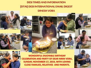 DESI TIMES AND INFORMATION
[DTAI] DESI INTERNATIONAL EMAIL DIGEST
DINESH VORA
WONDERFUL ENJOYABLE BIRTHDAY
CELEBRATION AND PARTY OF DEAR NIRIN VORA,
SUNDAY, NOVEMBER 17, 2019, WITH LOVING
CLOSE FAMILIES, RELATIVES AND PARENTS.
 