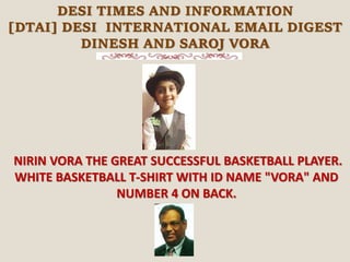 DESI TIMES AND INFORMATION
[DTAI] DESI INTERNATIONAL EMAIL DIGEST
DINESH AND SAROJ VORA
NIRIN VORA THE GREAT SUCCESSFUL BASKETBALL PLAYER.
WHITE BASKETBALL T-SHIRT WITH ID NAME "VORA" AND
NUMBER 4 ON BACK.
 