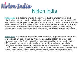 Nirlon India 
Nirlon India is a leading Indian hosiery product manufacturers and 
distributors of top quality wholesale socks for all types of markets. We 
are one of the largest socks manufacturers from Delhi. We have a wide 
selection of different types of socks for men, ladies and kids. We are a 
reputed manufacturer and exporter for men's socks, ladies socks, 
baby's socks and children's socks to many countries across the globe. 
Nirlon India is a leading manufacturer, supplier, exporter and seller of a 
wide range of cotton socks. We are a reputed cotton dress socks 
manufacturers in India exporting superior quality cotton socks .We 
offer a wide range of socks and cotton socks which are specially 
designed to meet the exact requirements of the clients. We supply 
cotton casual socks ,fashion socks, city socks, trainer socks, knee high 
socks, kids socks, knitted socks, striped socks, dress and sports socks. 
 
