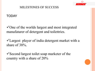 MILESTONES OF SUCCESS

TODAY


One of the worlds largest and most integrated
manufaturer of detergent and toilettries.

Largest player of india detergent market with a
share of 38%.

Second largest toilet soap marketer of the
country with a share of 20%
 