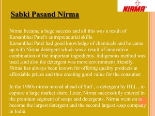 Sabki Pasand Nirma

Nirma became a huge success and all this was a result of
Karsanbhai Patel's entrepreneurial skills.
Karsanbhai Patel had good knowledge of chemicals and he came
up with Nirma detergent which was a result of innovative
combination of the important ingredients. Indigenous method was
used ,and also the detergent was more environment friendly.
Nirma has always been known for offering quality products at
affordable prices and thus creating good value for the consumer .

In the 1980s nirma moved ahead of Surf , a detergent by HLL , to
capture a large market share. Later, Nirma successfully entered in
the premium segment of soaps and detergents. Nirma went on to
become the largest detergent and the second largest soap company
in India.
 