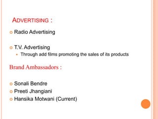 ADVERTISING :
   Radio Advertising

   T.V. Advertising
       Through add films promoting the sales of its products

Brand Ambassadors :

 Sonali Bendre
 Preeti Jhangiani

 Hansika Motwani (Current)
 