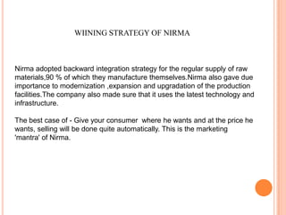 WIINING STRATEGY OF NIRMA



Nirma adopted backward integration strategy for the regular supply of raw
materials,90 % of which they manufacture themselves.Nirma also gave due
importance to modernization ,expansion and upgradation of the production
facilities.The company also made sure that it uses the latest technology and
infrastructure.

The best case of - Give your consumer where he wants and at the price he
wants, selling will be done quite automatically. This is the marketing
'mantra' of Nirma.
 