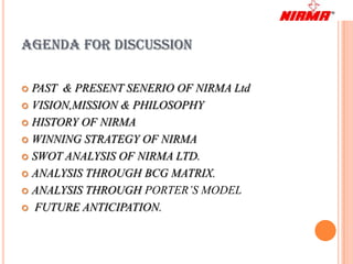AGENDA FOR DISCUSSION

 PAST & PRESENT SENERIO OF NIRMA Ltd
 VISION,MISSION & PHILOSOPHY

 HISTORY OF NIRMA

 WINNING STRATEGY OF NIRMA

 SWOT ANALYSIS OF NIRMA LTD.

 ANALYSIS THROUGH BCG MATRIX.

 ANALYSIS THROUGH PORTER’S MODEL

 FUTURE ANTICIPATION.
 
