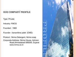 Our COMPANY PROFILE

Type: Private

Industry: FMCG

Founded : 1969

Founder : karsonbhai patel (CMD)

Product : Nirma Detergent, Nirma soap
Corporate Address: Nirma House, Ashram
       Road,Ahmedabad-380009, Gujarat
       www.nirma.co.in
 