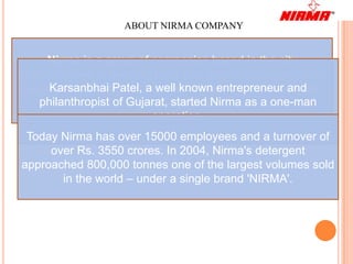 ABOUT NIRMA COMPANY


     Nirma is a group of companies based in the city
of Ahmedabad in western India that manufactures products
ranging from cosmetics, a well known entrepreneur and
      Karsanbhai Patel, soaps, detergents, salt, soda ash,
    philanthropist of Gujarat, Injectibles.
                    LAB and started Nirma as a one-man
                          operation.
 Today Nirma has over 15000 employees and a turnover of
     over Rs. 3550 crores. In 2004, Nirma's detergent
approached 800,000 tonnes one of the largest volumes sold
       in the world – under a single brand 'NIRMA'.
 