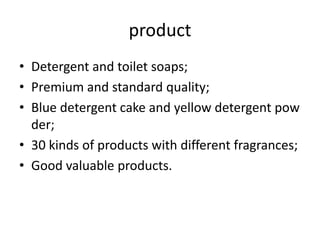 product
• Detergent and toilet soaps;
• Premium and standard quality;
• Blue detergent cake and yellow detergent pow
der;
• 30 kinds of products with different fragrances;
• Good valuable products.

 
