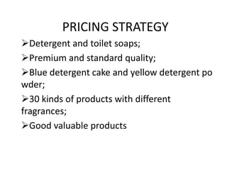PRICING STRATEGY
Detergent and toilet soaps;
Premium and standard quality;
Blue detergent cake and yellow detergent po
wder;
30 kinds of products with different
fragrances;
Good valuable products

 