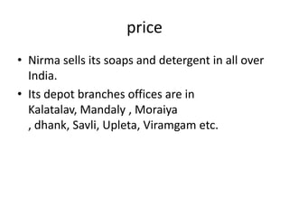 price
• Nirma sells its soaps and detergent in all over
India.
• Its depot branches offices are in
Kalatalav, Mandaly , Moraiya
, dhank, Savli, Upleta, Viramgam etc.

 