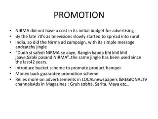 PROMOTION
• NIRMA did not have a cost in its initial budget for advertising
• By the late 70’s as televisions slowly started to spread into rural
• India, so did the Nirma ad campaign, with its simple message
andcatchy jingle
• “Dudh si safedi NIRMA se aaye, Rangin kapda bhi khil khil
jaaye.Sabki pasand NIRMA”..the same jingle has been used since
the last42 years.
• Introduce bucket scheme to promote product hamper.
• Money back guarantee promotion scheme
• Relies more on advertisements in LOCALnewspapers &REGIONALTV
channelsAds in Magazines : Gruh sobha, Sarita, Maya etc…

 
