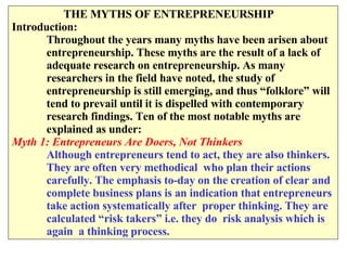   THE MYTHS OF ENTREPRENEURSHIP  Introduction: Throughout the years many myths have been arisen about  entrepreneurship. These myths are the result of a lack of  adequate research on entrepreneurship. As many  researchers in the field have noted, the study of  entrepreneurship is still emerging, and thus “folklore” will tend to prevail until it is dispelled with contemporary  research findings. Ten of the most notable myths are  explained as under: Myth 1: Entrepreneurs Are Doers, Not Thinkers Although entrepreneurs tend to act, they are also thinkers. They are often very methodical  who plan their actions  carefully. The emphasis to-day on the creation of clear and complete business plans is an indication that entrepreneurs  take action systematically after  proper thinking. They are calculated “risk takers” i.e. they do  risk analysis which is again  a thinking process. 