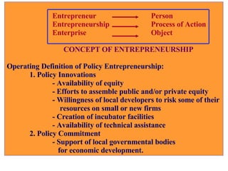 Entrepreneur   Person Entrepreneurship    Process of Action    Enterprise    Object   CONCEPT OF ENTREPRENEURSHIP Operating Definition of Policy Entrepreneurship: 1. Policy Innovations - Availability of equity - Efforts to assemble public and/or private equity - Willingness of local developers to risk some of their   resources on small or new firms - Creation of incubator facilities - Availability of technical assistance 2. Policy Commitment - Support of local governmental bodies   for economic development. 