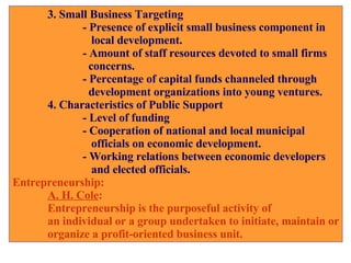 3. Small Business Targeting - Presence of explicit small business component in    local development. - Amount of staff resources devoted to small firms   concerns. - Percentage of capital funds channeled through    development organizations into young ventures. 4. Characteristics of Public Support - Level of funding - Cooperation of national and local municipal      officials on economic development. - Working relations between economic developers     and elected officials. Entrepreneurship: A. H. Cole :  Entrepreneurship is the purposeful activity of  an individual or a group undertaken to initiate, maintain or organize a profit-oriented business unit. 