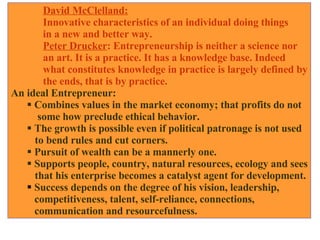 David McClelland:   Innovative characteristics of an individual doing things  in a new and better way. Peter Drucker : Entrepreneurship is neither a science nor  an art. It is a practice. It has a knowledge base. Indeed  what constitutes knowledge in practice is largely defined by the ends, that is by practice. An ideal Entrepreneur: Combines values in the market economy; that profits do not some how preclude ethical behavior. The growth is possible even if political patronage is not used  to bend rules and cut corners. Pursuit of wealth can be a mannerly one. Supports people, country, natural resources, ecology and sees that his enterprise becomes a catalyst agent for development. Success depends on the degree of his vision, leadership, competitiveness, talent, self-reliance, connections,  communication and resourcefulness.  