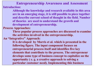   Entrepreneurship Awareness and Assessment Introduction: Although the knowledge and research available in this area are in an emerging stage, it is still possible to piece together and describe current school of thought in the field. Number of theories  are used to understand the growth and development of entrepreneurship. Process Approaches: Three popular process approaches are discussed to examine the activities involved in the entrepreneurship.  An “Integrative” Approach: It is developed  by Morris et al. which is presented in the  following figure. The input component focuses on  entrepreneurial process itself and identifies five key  elements that contribute to the process. The entrepreneur  develops some type of business concept to capitalize on the  opportunity ( e. g. a creative approach to solving a  particular customer need). Implementing this business  