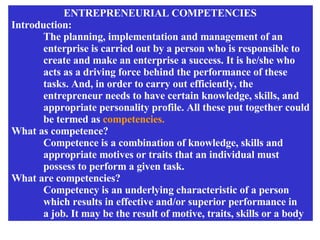 ENTREPRENEURIAL COMPETENCIES  Introduction: The planning, implementation and management of an  enterprise is carried out by a person who is responsible to create and make an enterprise a success. It is he/she who  acts as a driving force behind the performance of these tasks. And, in order to carry out efficiently, the  entrepreneur needs to have certain knowledge, skills, and appropriate personality profile. All these put together could be termed as  competencies. What as competence? Competence is a combination of knowledge, skills and  appropriate motives or traits that an individual must  possess to perform a given task. What are competencies? Competency is an underlying characteristic of a person which results in effective and/or superior performance in a job. It may be the result of motive, traits, skills or a body 
