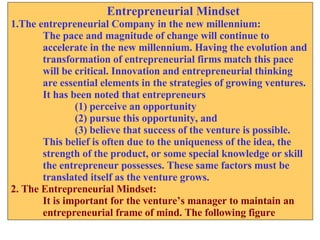 Entrepreneurial Mindset 1.The entrepreneurial Company in the new millennium: The pace and magnitude of change will continue to  accelerate in the new millennium. Having the evolution and  transformation of entrepreneurial firms match this pace  will be critical. Innovation and entrepreneurial thinking  are essential elements in the strategies of growing ventures. It has been noted that entrepreneurs (1) perceive an opportunity (2) pursue this opportunity, and (3) believe that success of the venture is possible. This belief is often due to the uniqueness of the idea, the  strength of the product, or some special knowledge or skill  the entrepreneur possesses. These same factors must be  translated itself as the venture grows. 2. The Entrepreneurial Mindset: It is important for the venture’s manager to maintain an entrepreneurial frame of mind. The following figure 