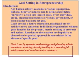 Goal Setting in Entrepreneurship Introduction: Any human activity, economic or social, is purposive.  Rational behavior induces man to define and redefine  ‘ purposive’ action into focused goals. Every individual,  group, organization (business or social), government, or  even a leader has a pre-set goal.  Goals provide a future orientation, making all pre-set  activities more consistent. Individuals/organizations without goals function for the present, merely reacting to pressures  and actions. Reactions to these actions are impulsive as  planned and organized approach is non-existent in the  absence of specific goals.  Goal is set by systemic methodology and planning which  smoothens working, thereby leading to a meaningful  achievement and result-oriented existence. 