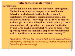 Entrepreneurial Motivation Introduction: Motivation is an indispensable  function of management.  Motivation encompasses complex aspects of human  behavior to which contribution has been made by  sociologists, psychologists, social anthropologists, and  business executives. This concept has its roots in motives within a person which induce him to behave in a particular manner. Generally speaking, the concept of motivation is by and large psychological which “relates to those forces operating within the individual employee or subordinate  which impel him to act or not to act in certain ways” Motivation refers to the way in which urges, drives, desires,  aspirations, strivings or needs direct, control or explain the  behavior of human beings. 