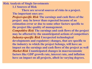 Risk Analysis of Single Investments 1.1 Sources of Risk There are several sources of risks in a project.  The important ones are: Project-specific Risk   The earnings and cash flows of the  project  may be lower than expected because of an  estimation error or due to some other factors specific to  the project like quality of management. Competitive Risk   The earnings and cash flows of the project may be affected by the unanticipated actions of competitors Industry-specific Risk   Unexpected technological  developments and regulatory changes, that are specific to  the industry to which the project belongs, will have an  impact on the earnings and cash flows of the project as well Market Risk  Unanticipated changes in macroeconomic  factors like GDP growth rate, interest rate, and inflation have an impact on all projects, albeit in varying degrees. 