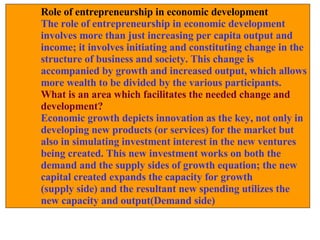 Role of entrepreneurship in economic development The role of entrepreneurship in economic development  involves more than just increasing per capita output and income; it involves initiating and constituting change in the structure of business and society. This change is  accompanied by growth and increased output, which allows more wealth to be divided by the various participants.  What is an area which facilitates the needed change and  development? Economic growth depicts innovation as the key, not only in developing new products (or services) for the market but  also in simulating investment interest in the new ventures being created. This new investment works on both the  demand and the supply sides of growth equation; the new  capital created expands the capacity for growth  (supply side) and the resultant new spending utilizes the new capacity and output(Demand side) 
