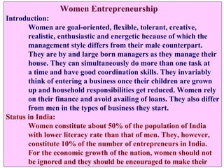 Women Entrepreneurship
Introduction:
       Women are goal-oriented, flexible, tolerant, creative,
       realistic, enthusiastic and energetic because of which the
       management style differs from their male counterpart.
       They are by and large born managers as they manage their
       house. They can simultaneously do more than one task at
       a time and have good coordination skills. They invariably
       think of entering a business once their children are grown
       up and household responsibilities get reduced. Women rely
       on their finance and avoid availing of loans. They also differ
       from men in the types of business they start.
Status in India:
       Women constitute about 50% of the population of India
       with lower literacy rate than that of men. They, however,
       constitute 10% of the number of entrepreneurs in India.
       For the economic growth of the nation, women should not
       be ignored and they should be encouraged to make their
 