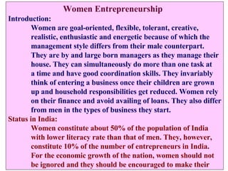   Women Entrepreneurship Introduction: Women are goal-oriented, flexible, tolerant, creative,  realistic, enthusiastic and energetic because of which the  management style differs from their male counterpart.  They are by and large born managers as they manage their  house. They can simultaneously do more than one task at  a time and have good coordination skills. They invariably  think of entering a business once their children are grown  up and household responsibilities get reduced. Women rely on their finance and avoid availing of loans. They also differ from men in the types of business they start. Status in India: Women constitute about 50% of the population of India  with lower literacy rate than that of men. They, however,  constitute 10% of the number of entrepreneurs in India. For the economic growth of the nation, women should not  be ignored and they should be encouraged to make their 