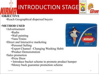 ADVERTISING AGENCY
INTRODUCTION STAGE
•OBJECTIVE
•Reach Geographical dispersed buyers
•METHOD USED
•Advertisement
•Radio
•Wall painting
•Vans/Trains
•Direct and Interactive marketing
•Personal Selling
•Expert Channel –Changing Washing Habits.
•Product Demonstration
•Sales promotion
•Prize Draw
• Introduce bucket scheme to promote product hamper
•Money back guarantee promotion scheme
3/18/2022 NIRMA,IMC 24
 