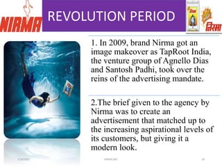 REVOLUTION PERIOD
1. In 2009, brand Nirma got an
image makeover as TapRoot India,
the venture group of Agnello Dias
and Santosh Padhi, took over the
reins of the advertising mandate.
2.The brief given to the agency by
Nirma was to create an
advertisement that matched up to
the increasing aspirational levels of
its customers, but giving it a
modern look.
3/18/2022 NIRMA,IMC 28
 