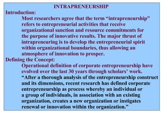 INTRAPRENEURSHIP Introduction: Most researchers agree that the term “intrapreneurship”  refers to entrepreneurial activities that receive  organizational sanction and resource commitments for the purpose of innovative results. The major thrust of intrapreneuring is to develop the entrepreneurial spirit  within organizational boundaries, thus allowing an  atmosphere of innovation to prosper. Defining the Concept: Operational definition of corporate entrepreneurship have evolved over the last 30 years through scholars’ work. “ After a thorough analysis of the entrepreneurship construct and its dimensions, recent research has defined corporate entrepreneurship as process whereby an individual or a group of individuals, in association with an existing  organization, creates a new organization or instigates  renewal or innovation within the organization.” 