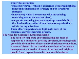 Under this definition,  strategic renewal ( which is concerned with organizational renewal involving major strategic and/or structural  changes), innovation( which is concerned with introducing  something new to the market place),  corporate venturing (corporate entrepreneurial efforts  that lead to the creation of new business organizations  within the organization)  These all are important and legitimate parts of the  corporate entrepreneurship process. The Need for Corporate Entrepreneuring The need for corporate entrepreneuring has risen in  response to a number of pressing problems, including rapid growth in the number of new and sophisticated competitors, a sense of distrust in the traditional methods of corporate  management, an exodus of some of the best and brightest people from corporations to become small- business 