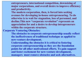 entrepreneurs, international competition, downsizing of  major corporations, and overall desire to improve efficiency and productivity. The modern corporation, then, is forced into seeking  avenues for developing in-house entrepreneuring. To do  otherwise is to wait for stagnation, loss of personnel, and decline.This new “corporate revolution” represents an  appreciation for and a desire to develop intraprenerurs within the corporate structure. Corporate Venturing Obstacles: The obstacles to corporate entrepreneurship usually reflect the ineffectiveness of traditional technique as applied to new-venture development. Understanding the obstacles it is critical to fostering  corporate entrepreneurship as they are the foundation  points for all other motivational efforts. To gain support  and foster excitement for new-venture development, managers  must remove obstacles and seek alternatives.  