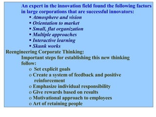 An expert in the innovation field found the following factors in large corporations that are successful innovators: Atmosphere and vision Orientation to market Small, flat organization Multiple approaches Interactive learning Skunk works Reengineering Corporate Thinking: Important steps for establishing this new thinking  follow: Set explicit goals Create a system of feedback and positive  reinforcement Emphasize individual responsibility Give rewards based on results Motivational approach to employees Art of retaining people 