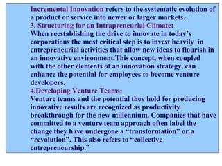 Incremental Innovation   refers to the systematic evolution of a product or service into newer or larger markets. 3. Structuring for an Intrapreneurial Climate: When reestablishing the drive to innovate in today’s  corporations the most critical step is to invest heavily  in  entrepreneurial activities that allow new ideas to flourish in an innovative environment.This concept, when coupled with the other elements of an innovation strategy, can enhance the potential for employees to become venture  developers. 4.Developing Venture Teams: Venture teams and the potential they hold for producing  innovative results are recognized as productivity  breakthrough for the new millennium. Companies that have committed to a venture team approach often label the  change they have undergone a “transformation” or a “ revolution”. This also refers to “collective  entrepreneurship.” 
