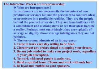 The Interactive Process of Intrapreneurship: Who are Intrapreneurs? Intrapreneurs are not necessarily the inventors of new  products or services but are the persons who can turn ideas or prototypes into profitable realities. They are the people behind the product or service. They are team builders with a commitment and a strong drive or see their ideas become  a reality. Perhaps most surprisingly, they are typically of  average or slightly above average intelligence- they are not  geniuses. The ten commandments of an intrapreneur 1. Come to work each day willing to be fired. 2. Circumvent any orders aimed at stopping your dream. 3. Do any job needed to make your project work, regardless of your job description. 4. Network with good people to assist you. 5. Build a spirited team: Choose and work with only best. 6. Be loyal and truthful to your sponsors. 
