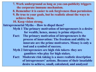 7. Work underground as long as you can-publicity triggers   the corporate immune mechanism. 8. Remember it is easier to ask forgiveness than permission. 9. Be true to your goals, but be realistic about the ways to    achieve them. 10. Keep vision strong. Intrapreneurial Myths – How to dispel them? Myth 1 The primary motivation of intrapreneurs is a desire    for wealth; hence, money is prime objective. Fact:  The primary motivation of intrapreneurs is the    process of innovation: The freedom and ability to    innovate are the prime motivators. Money is only a   tool and a symbol of success. Myth 2 Intrapreneurs are high risk takers- they are    gamblers who play for high stakes. Fact:  Moderate risk taking is a more realistic description of intrapreneurs’ actions. Because of their insatiable  desire to achieve, small, calculated, and analyzed 