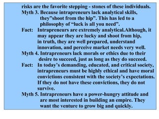 risks are the favorite stepping - stones of these individuals. Myth 3. Because intrapreneurs lack analytical skills,    they”shoot from the hip”. This has led to a   philosophy of “luck is all you need”. Fact: Intrapreneurs are extremely analytical.Although, it  may appear they are lucky and shoot from hip,  in truth, they are well prepared, understand  innovation, and perceive market needs very well. Myth 4. Intrapreneurs lack morals or ethics due to their    desire to succeed, just as long as they do succeed. Fact:  In today’s demanding, educated, and critical society, intrapreneurs must be highly ethical and have moral convictions consistent with the society’s expectations. If they do not have these convictions, they do not survive. Myth 5. Intrapreneurs have a power-hungry attitude and    are most interested in building an empire. They    want the venture to grow big and quickly. 