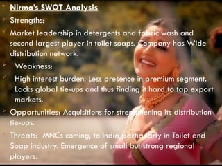  Nirma’s SWOT Analysis
 Strengths:
 Market leadership in detergents and fabric wash and
second largest player in toilet soaps. Company has Wide
distribution network.
 Weakness:
 High interest burden. Less presence in premium segment.
Lacks global tie-ups and thus finding it hard to tap export
markets.
 Opportunities: Acquisitions for strengthening its distribution
tie-ups.
 Threats: MNCs coming, to India particularly in Toilet and
Soap industry. Emergence of small but strong regional
players.
 